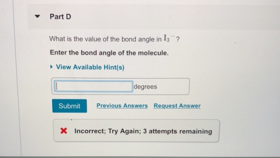 Part D What is the value of the bond angle in I3? Enter the bond angle of the molecule. View Available Hint(s) degrees Submit Previous Answers Request Answer X Incorrect; Try Again; 3 attempts remaining
