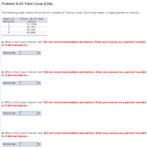 Problem 6-30 Yield Curve (LO4) The following table shows the prices of a sample of Treasury strips. Each strip makes a single payment at maturity. Price, (% of face value) 97.252% 93.751 89.944 85.880 Years to Maturity 4 a. What is the 1-year interest rate? (Do not round intermediete celc uletions. Enter your enswer as e percent rouncded to 2 dlecimel pleces.) Interest rate b. What is the 2-year interest rate? (Do not round intermediete celc uletions. Enter your enswer es e percent rouncled to 2 clecimel pleces.) Interest rate c. What is the 3-year interest rate? (Do not round intermediete celc uletions. Enter your enswer es e percent rouncled to 2 clecimel pleces.) Interest rate dl. What is the 4-year interest rate? (Do not round intermediete celc uletions. Enter your enswer es e percent rounded to 2 clecimel pleces.) Interest rate