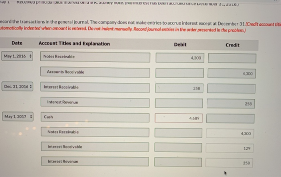 ecord the transactions in the general journal. The company does not make entries to accrue interest except at December 31(Credit account tith tomatically indented when amount is entered. Do not indent manually. Record journal entries in the order presented in the problem.) Date Account Titles and Explanation Debit Credit May 1,2016 Notes Receivable 4,300 Accounts Receivable 4,300 Dec. 31, 2016 Interest Receivable 258 Interest Revenue 258 May 1, 2017 # | | Cash 4,689 Notes Receivable 4,300 Interest Receivable 129 Interest Revenue 258