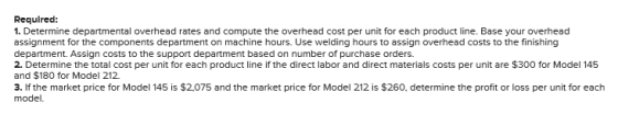 Required: 1. Determine departmental overhead rates and compute the overhead cost per unit for each product line. Base your ov