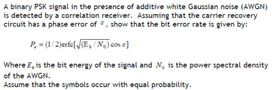 A binary PSK signal in the presence of additive white Gaussian noise (AWGN) is detected by a correlation receiver. Assuming t