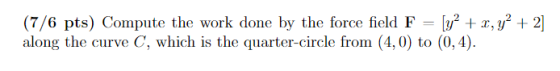 (7/6 pts) Compute the work done by the force field F-[F2 + x,y2 + 2] along the curve C, which is the quarter-circle from (4,