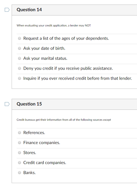 DQuestion 14 When evaluating your credit application, a lender may NOT Request a list of the ages of your dependents. Ask your date of birth. Ask your marital status. Deny you credit if you receive public assistance. Inquire if you ever received credit before from that lender. Question 15 Credit bureaus get their information from all of the following sources except O References. Finance companies. O Stores. O Credit card companies Banks.