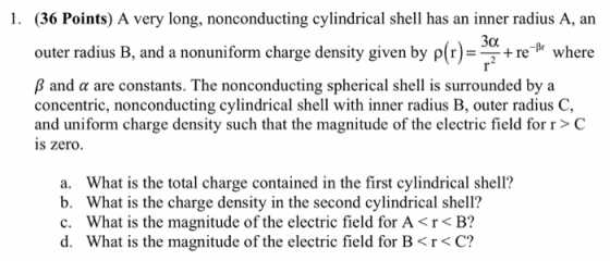 1. (36 Points) A very long, nonconducting cylindrical shell has an inner radius A, an where outer radius B, and a nonuniform charge density given by pr B and a are constants. The nonconducting spherical shell is surrounded bya concentric, nonconducting cylindrical shell with inner radius B, outer radius C, and uniform charge density such that the magnitude of the electric field for r> C is zero. a. b. c. d. What is the total charge contained in the first cylindrical shell? What is the charge density in the second cylindrical shell? What is the magnitude of the electric field for A <r< B? What is the magnitude of the electric field for B < C?