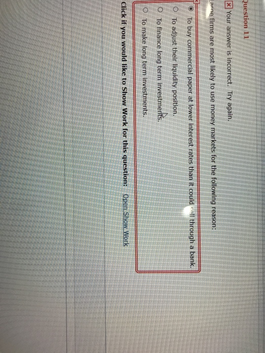 Your answer is incorrect. Try again e firms are most likely to use money markets for the following reason To buy commercial paper at lower interest rates than it could call through a bank. O To adjust their liquidity position O To finance long term investmerts. O To make long term investments