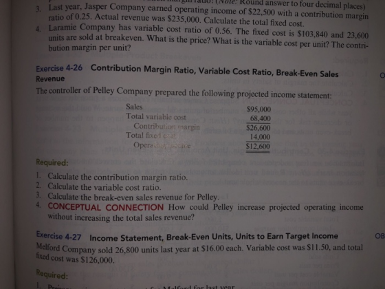 Last year, Jasper Company earned operating income of $22,500 with a contribution margin 14uo!OVlE! Round answer to 3. four decimal places) ratio of 0.25. Actual revenue was $235,000. Calculate the total fixed cost. ramie Company has variable cost ratio of 0.56. The fixed cost is $103,840 and 23,600 units are sold at bution margin per unit? breakeven. What is the price? What is the variable cost per unit? The contri- Exercise 4-26 Contribution Margin Ratio, Variable Cost Ratio, Break-Even Sales Revenue The controller of Pelley Company prepared the following projected income statement: Sales Total variable cost $95,000 68,400 $26,600 14.000 $12,600 Contribution margin Total fixed c Opera Required: 1. Calculate the contribution margin ratio. 2. Calculate the variable cost ratio. 3. Calculate the break-even sales revenue for Pelley 4. CONCEPTUAL CONNECTION How could Pelley increase projected operating income without increasing the total sales revenue? exercise 4-27 Income Statement, Break-Even Units, Units to Earn Target Income OB Melford Company sold 26,800 units last year at $16.00 each. Variable cost was $11.50, and total fixed cost was $126,000. Required: