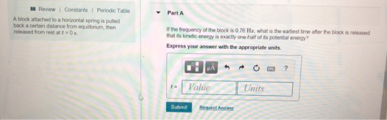 Review l Constants l Periodic Table Part A A block attached to a horizontal spring is pulled back a certain distance from equilibrium, then released from rest at 0s. If the trequency of the block is 076 Hz, what is the earliest time after the block is released that its kinetic energy is exactly one-half of its potential energy? Express your answer with the appropriate units. Value Units Submit