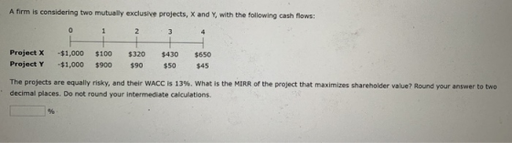 A firm is considering two mutually exclusive projects, X and Y with the following cash flows: 2 3 Project X Project Y - $1,00