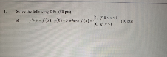 1. Solve the following DE: (50 pts) (1, if 0<x51 a) y+ y = f(x), y(0) = 3 where f(x)= 0, if x>1 (10 pts)