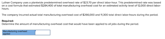 Luthan Company uses a plantwide predetermined overhead rate of $23.70 per direct labor-hour. This predetermined rate was based on a cost formula that estimated $284,400 of total manufacturing overhead cost for an estimated activity level of 12,000 direct labor- hours. The company incurred actual total manufacturing overhead cost of 266,000 and 11,300 total direct labor-hours during the period. Required: Determine the amount of manufacturing overhead cost that would have been applied to all jobs during the period. Manufacturing overhead applied