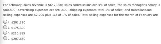 For February, sales revenue is $647,000; sales commissions are 4% of sales, the sales managers salary is $80,800; advertising expenses are $91,800; shipping expenses total 1% of sales, and miscellaneous selling expenses are $2,700 plus l/2 of 1% of sales. Total selling expenses for the month of February are Oa. $201,180 Ob. $175,300 Oc. $210,885 Od. $207,650