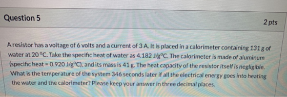 Question 5 2 pts Aresistor has a voltage of 6 volts and a current of 3 A. It is placed in a calorimeter containing 131 g of w