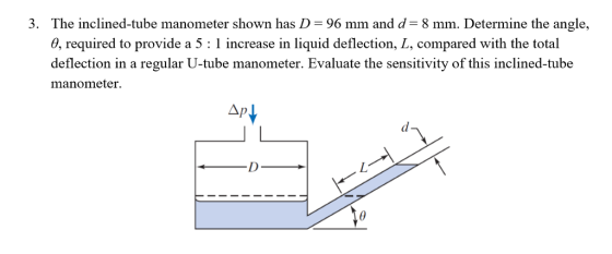 3. The inclined-tube manometer shown has D- 96 mm and d- 8 mm. Determine the angle, 0, required to provide a 5 : 1 increase in liquid deflection, L, compared with the total deflection in a regular U-tube manometer. Evaluate the sensitivity of this inclined-tube manometer