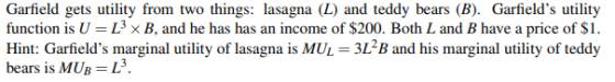 Garfield gets utility from two things: lasagna (L) and teddy bears (B). Garfields utility function is U L3 B. and he has has an income of $200. Both L and B have a price of $1 Hint: Garfields marginal utility of lasagna is MUL-3L2B and his marginal utility of teddy b MUp = L3 ears 1s