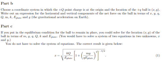 Part b Choose a coordinate system in which the point charge is at the origin and the location of the +q bal is (r, y) Write out an expression for the horizontal and vertical components of the net force on the ba in terms of r, y, q Q, m, k, Eplate and g (the gravitational acceleration on Earth) Part c If you put in the equilibrium condition for the ball to remain in place, you could solve for the location (x, y) of the ball in terms of m, 9, q, Q, k and Eplate- (You would have to solve a system of two equations in two unknowns, r and y.) You do not have to solve the system of equations. The correct result is given below 21-3/2 ng plate
