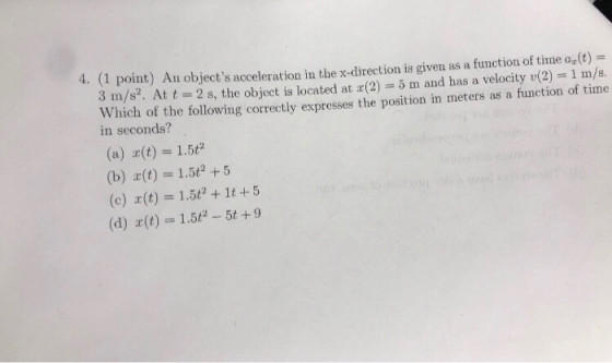 (1 point) 3 m/s2. Att2 s, the object is located at r(2)5m and has a velocityv(2 1 m/s. Which of the following correctly expresses the position in meters as a function of time 4 An objects acceleration in the x-direction is given as a function of time ax(t) = in seconds? (a) x(t) = 1.5 (b) z(t) 1.5 +5 (c) (t) 1.5t2 + 1t 5 (d) x (t)-15P-5t + 9