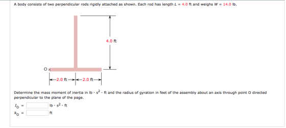 | A body consists of two perpendicular rods rigidly attached as shown. Each rod has length L = 4.0 ft and weighs w 140 b. 4.0 ft 2.0 ft 2.0 ft Determine the mass moment of inertia in lb·s2· ft and the radius of gyration in feet of the assembly about an axis through point ồ directed perpendicular to the plane of the page. lb.s2.ft Ko ft