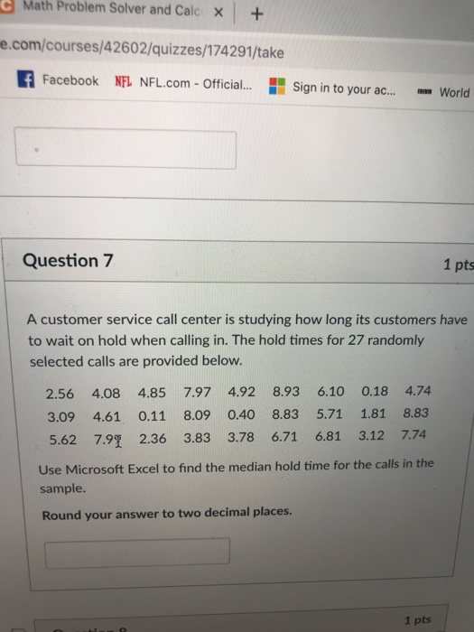 Math Problem Solver and Calc X+ e.com/courses/42602/quizzes/174291/take Facebook NFL NFL.com- Official...Sign in to your ac..World Question 7 1 pts A customer service call center is studying how long its customers have to wait on hold when calling in. The hold times for 27 randomly selected calls are provided below. 2.56 4.08 4.85 7.97 4.92 8.93 6.10 0.18 4.74 3.09 4.61 0.11 8.09 0.408.83 5.71 1.81 8.83 5.62 7.91 2.36 3.83 3.78 6.71 6.81 3.12 7.74 Use Microsoft Excel to find the median hold time for the calls in the sample. Round your answer to two decimal places. 1 pts