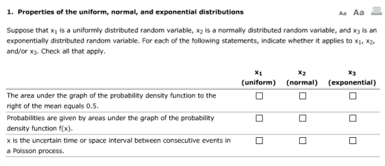 1. Properties of the uniform, normal, and exponential distributions Aa Aa Suppose that x1 is a uniformly distributed random variable, x2 is a normally distributed random variable, and x3 is an exponentially distributed random variable. For each of the following statements, indicate whether it applies to x1, x2, and/or x3. Check all that apply. x2 x3 (uniform) (normal) (exponential) The area under the graph of the probability density function to the right of the mean equals 0.5. Probabilities are given by areas under the graph of the probability density function f(x) x is the uncertain time or space interval between consecutive events in a Poisson process.