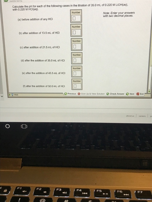 Caloulate the phi for each of the following cases in the tration of 35 .0 mL of 0 220 M LIOH(aq with 0.220 M HC(aq) Note: Enter your answers with two decimal places Number (a) before addition of any HC Number (b) after addition of 13.5 mL of HCI Number (c) after addition of 21.5 mL of HCI Number (d) after the addition of 35.0 mL of HCI0 Number (e) afer the addion of 45.5 mL of HCID Number ) after the addition of 50.0 mL of HC OPrevous ) Give up & View Soluson Check Answer ○Next Exit about ss careers p F1 F2 F3 F4 F5 F6 F7