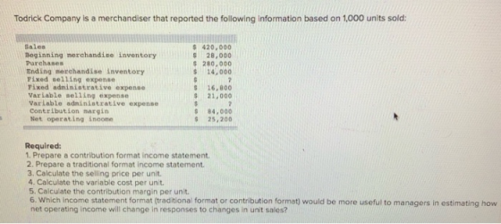 Todrick Company is a merchandiser that reported the following information based on 1,000 units sold: Sales Beginning merchandise inventory Purchases Ending merehandise inventory Fixed selling expense Pixed administrative expense Varlable selling expense Varlable adminiatrative expense Contribution margin Net operating incone $ 420, 000 S 28,000 S 280,000 $14, 000 S 16,800 $ 21,000 S 84,000 S 25,200 Required: 1. Prepare a contribution format income statement 2. Prepare a traditional format income statement. 3. Calculate the selling price per unit 4. Calculate the variable cost per unit Calculate the contribution margin per unit. 6. Which Income statement format (raditiona format or contribution format) would be more useful to managers in estimating how net operating income will change in responses to changes in unit sales?