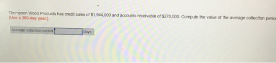 Thompson Wood Products has credit sales of $1,944,000 and accounts receivable of $270,000. Compute the value of the average c