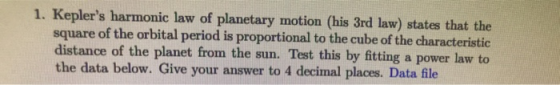 1. Keplers harmonic law of planetary motion (his 3rd law) states that the square of the orbital period is proportional to the cube of the characteristic distance of the planet from the sun. Test this by fitting a power law to the data below. Give your answer to 4 decimal places. Data file