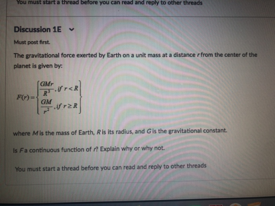 You must start a thread before you can read and reply to other threads Discussion 1E Must post first. The gravitational force exerted by Earth on a unit mass at a distance rfrom the center of the planet is given by: GMr GM .ireR where Mis the mass of Earth, R is its radius, and G is the gravitational constant. ls Fa continuous function of ? Explain why or why not. You must start a thread before you can read and reply to other threads