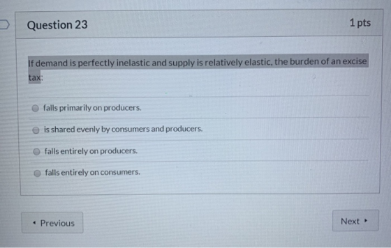 Question 23 1 pts If demand is perfectly inelastic and supply is relatively elastic, the burden of an excise tax: falls prima