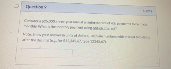 Question 9 10 pts Consider a $25,000, three-year loan at an interest rate of 4%, payments to be made monthly. What is the mon