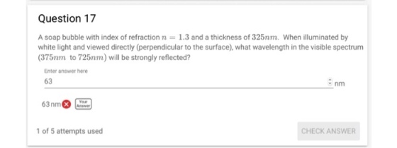 Question 17 A soap bubble with index of refraction n 1.3 and a thickness of 325nm. When illuminated by white light and viewed directly (perpendicular to the surface), what wavelength in the visible spectrum (375nm to 725nm) will be strongly reflected? Enter answer here 63 nm 63nm Answer 1 of 5 attempts used CHECK ANSWER