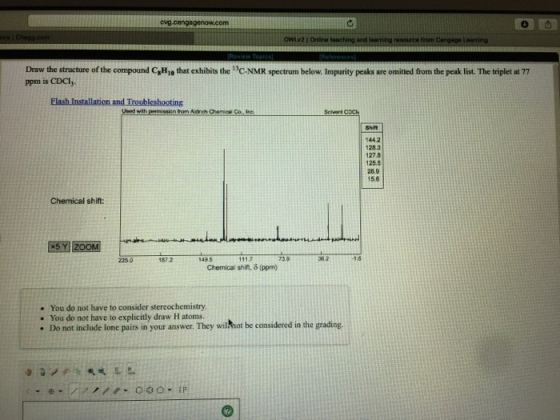cvg.c owLv2 1 Onine and from Draw the structure of the compound CHio that exhibits the C-NMR spectrum below. Impurity peaks are omitted from the peak list. The triplet at 77 ppm is CDCI Ueed wth permissicn from Aidrch Chemieal Co Ire Shift 1442 1283 27.8 125.5 28.9 15.6 Chemical shift: 1872 149.5 11.7 73.9 362 1.8 Chemical shift, δ (ppm) . You do not have to consider stereochemistry . You do not have to explicitly draw H atoms. . Do not include lone pairs in your answer. They wilhhot be considered in the grading. 0