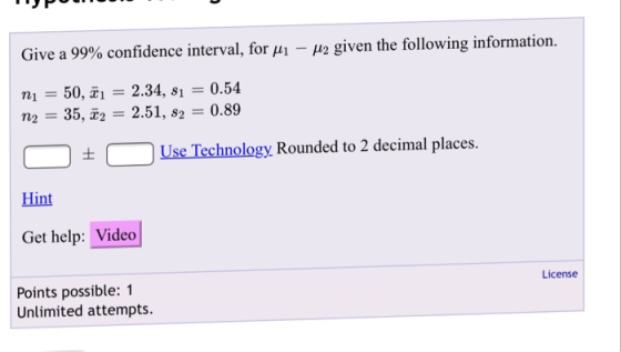 | Give a 99% confidence interval, form-μ2 given the following information. nı = 50, n2 = 35, 22 2.34, si = 0.54 2.51, s2 = 0.89 tUse Technology Rounded to 2 decimal places. Hint Get help: Video Points possible: 1 License Unlimited attempts.