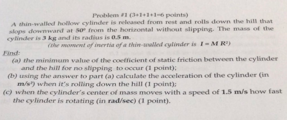 Problem #1 (3+1+1+1-6 points) A thin-walled hollow cylinder is released from rest and rolls down the hill that slops downward at 500 from the horizontal without slipping. The mass of the cylinder is 3 kg and its radius is 0.5 m. hemomento mertiited linder is 1 -M Re Find: (a) the minimum value of the coefficient of static friction between the cylinder and the hill for no slipping to occur (1 point); (b) using the answer to part (a) calculate the acceleration of the cylinder (in m/s2) when its rolling down the hill (I point); (c) when the cylinders center of mass moves with a speed of 1.5 m/s how fast the cylinder is rotating (in rad/sec) (1 point).