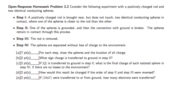 Open-Response Homework Problem 2.2 Consider the following experiment with a positively charged rod and two identical conducting spheres: Step I: A positively charged rod is brought near, but does not touch, two identical conducting spheres in contact, where one of the spheres is closer to the rod than the other Step 11: One of the spheres is grounded, and then the connection with ground is broken. The spheres remain in contact through this process. Step I: The rod is removed. Step IV: The spheres are separated without loss of charge to the environment. (a)[7 pt(s)For each step, draw the spheres and the location of all charge. (b)[2 pt(s)_JWhat sign charge is transferred to ground in step lI? (c)[2 pt(s)JIf IQ is transferred to ground in step II, what is the final charge of each isolated sphere in step IV, if there are no losses to the environment? (d)[2 pt(s)_JHow would this result be changed if the order of step II and step III were reversed? (e)[2 pt(s)JIf 10nC| were transferred to or from ground, how many electrons were transferred?