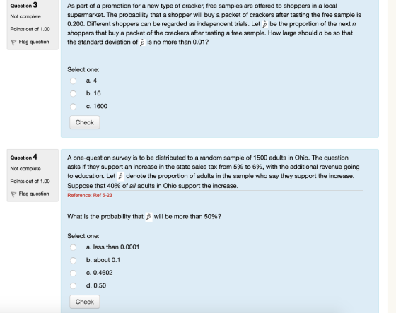 Question 3 Not complete Points out of 1.00 As part of a promotion for a new type of cracker, free samples are offered to shoppers in a local supermarket. The probability that a shopper will buy a packet of crackers after tasting the free sample is 0.200. Different shoppers can be regarded as independent trials. Let p be the proportion of the next n shoppers that buy a packet of the crackers after tasting a free sample. How large should n be so that the standard deviation of is no more than 0.01? Flag question Select one b. 16 C. 1600 Check Question 4 Not complete Points out of 1.00 A one-question survey is to be distributed to a random sample of 1500 adults in Ohio. The question asks if they support an increase in the state sales tax from 5% to 6%, with the additional revenue going to education. Let denote the proportion of adults in the sample who say they support the increase Suppose that 40% of all adults in Ohio support the increase Flag questionReference: Ref 5-23 What is the probability that p will be more than 50%? Select one a. less than 0.0001 b. about 0.1 C. 0.4602 d. 0.50 Check