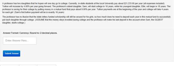 A professor has two daughters that he hopes will one day go to college. Currently, in-state students at the local University pay about $21,233.00 per year (all expenses included). Tuition will increase by 4.00% per year going forward. The professors oldest daughter, Sam, will start college n 16 years, whi e s y gest da ter Elie, ill begin n ears. The professor is saving for their college by putting money in a mutual fund that pays about 900% per year. Tuition payments are at the beginning of the year and college will take 4 years for each girl. Sams first tuition payment will be in exactly 16 years) The professor has no illusion that the state lottery funded scholarship will still be around for his girls, so how much does he need to deposit each year in this mutual fund to successfully put each daughter through college. (ASSUME that the money stays invested during college and the professor will make his last deposit in the account when Sam, the OLDEST daughter, starts college.) Answer Format: Currency: Round to: 2 decimal places. Enter Answer Here Submit Answer