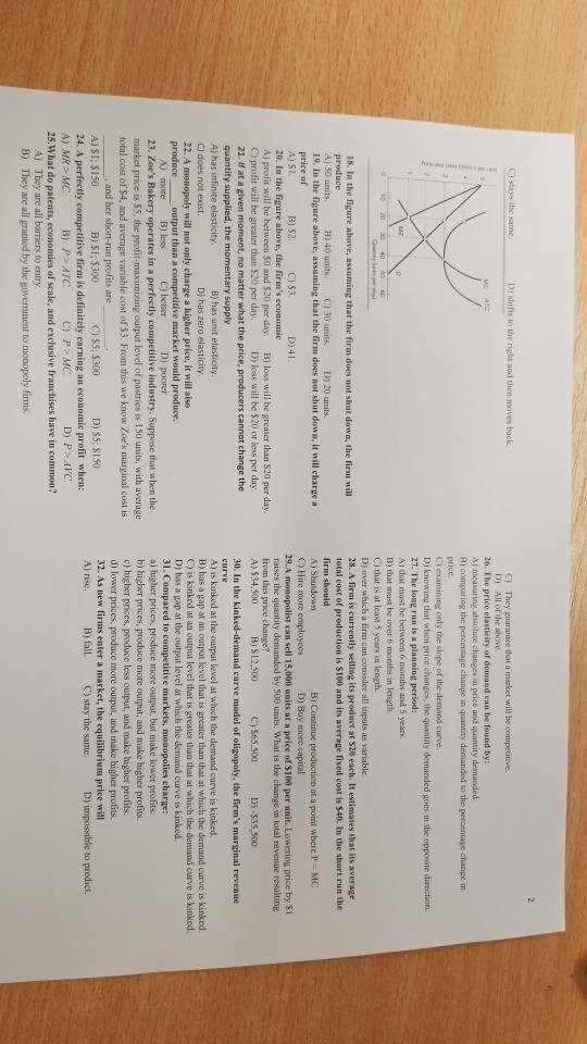 D) shifts to the right and then moves back C) They guarantee that a market wil be competitive. Di All of the above 26. The price elasticity of demand ean he found by: A) measuring absolute changes in price and quantity demanded B) comparing the percentage change in quantity demanded to the percentage change in C) examining only the slope of the demand curve. D) knowing that when price changes, the quantity demanded goes in tbe opposite direction A) that must be between 6 months and 5 years. B) that Inwast be over 6 months in length. C) that is at least 3 years in length. D) over which a firm can consider all inputs as variable. 28. A firm is currently selling its product at S20 each. It estimates that its average total cost of production is $100 and its average fived cost is $40. In the short run the firm should 18. In the figure above, assuming that the firm does not shut down, the firm will A) 50 units 19. In the figure above, assuming that the firm does not shut down, it will charge a B) 40 units. C)30 units. D)20 units. C) Hire more employees 29.A monopolist can sell 15,000 units at a price of $100 per unit. Lowering price by $1 raises the quantity demanded by 500 units. What is the change in total revenue resulting D) Buy more capital C) 53. 20. In the figure above, the firms economic A) profit will be between $0 and $20 per day. B) loss will be greater than $20 per day C) profit will be greater than $20 per day 21. If at a given moment, no matter what the price, producers cannot change the quantity supplied, the momentary supply A) has infinite elasticity C) does not exist 22. A monopoly will not only charge a higher price, it will also produce output than a competitive market would produce D) loss will be $20 or less per day A) $34,500 B) S12.500 C) S65,500 D)-$35,500 30. In the kinked-demand curve model of oligopoly, the firms marginal revenue B) has unit elasticity D) has zero elasticity A) is kinked at the output level at which the demand curve is kinked. B) has a gap at an output level that is greater than that at which the demand curve is kinked. ) is kinked at an output level that is greater than that at which the demand curve is kinked. D) has a gap at the output level at which the demand curve is kinked. 31. Compared to competitive markets, ) higher prices, produce more output, but make lower profits. b) higher prices, produce more output, and make higher profits. c) higher prices, produce less output, and make higher profits d) lower prices, produce more output, and make higher profits. 32. As new firms enter a market, the equilibrium price will A) rise A) more B) less 23. Zoes Bakery operates in a perfectly competitive industry. Suppose that when the market price is 5 total cost of $4, and average variable cost of $3. From this we know Zoes marginal cost is 5, the ximizing output level of pastries is 150 units, with average and her short-run profits are A) 31; $150 C) $5: $300 D) S5: $150 B) SI: 5300 B) P> ATC A) They are all barriers to entry B) fall. C) stay the same. D) impossible to predict. 24. A perfectly competitive firm is definitely carning an economic profit when: C) P> MC. A) MR MC 25.What do patents, economies of scale, and exclusive franchises have in common? B) They are all granted by the govemment to monopoly firms.