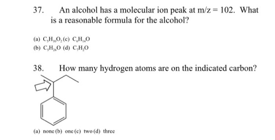 37. An alcohol has a molecular ion peak at m/z 102. What is a reasonable formula for the alcohol? (a) C3H 100, (c) C,HO b) CH2 (d) C,H,O 38. How many hydrogen atoms are on the indicated carbon? (a) nonc (b) one (c) two (d) three