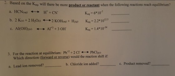2. Based on the K, will there be more product or reactant when the following reactions reach equilibrium? HCN(aq) -→ H++CN. a. Ke 6 10 2.2 1025 Keq 1.4*104 c. Al(OH)3(s) AI+3+ 3 OH. +_+ 3. For the reaction at equilibrium: Pb+2 + 2 cr ←→ PbClas) Which direction (forward or reverse) would the reaction shift if: c. Product removed?- b. Chloride ion added? a. Lead ion removed?