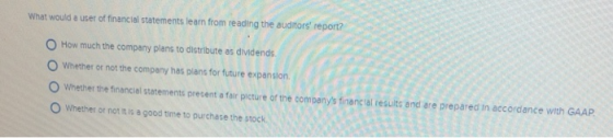 What would a user of financial statements learn from reading the auditors report? O How much the company plans to distribute as dividends O Whether or not the company has plans for future expansion. O Whether the financial statements present a fair picture or the companys financal results and are prepared in accordance with GAAP. O Whether or not it is a good time to purchase the stock