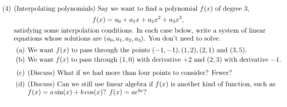 (4) (Interpolating polynomials) Say we want to find a polynomial f(x) of degree 3, satisfying some interpolation conditions. In each case below, write a system of linear equations whose solutions are (ao, a1, a2, az). You dont need to solve. (a) We want f(x) to pass through the points(1,-1), (1, 2), (2,1) and (3,5). (b) We want f(x) to pass through (1,0) with derivative +2 and (2,3) with derivative-1 (c) (Discuss) What if we had more than four points to consider? Fewer? (d) (Discuss) Can we still use linear algebra if f(x) is another kind of function, such as (x)asin(x) + bcos(r)? f(x) - aeb?