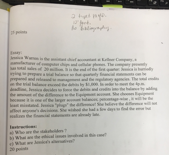 F9 pe 25 points lo Bibliography Essay: Jessica Warren is the assistant chief accountant at Kellner Company, a manufacturer of computer chips and cellular phones. The company presently has total sales of 20 million. It is the end of the first quarter: Jessica is hurriedly trying to prepare a trial balance so that quarterly financial statements can be prepared and released to management and the regulatory agencies. The total credits on the trial balance exceed the debits by $1,000. In order to meet the 4p.m. deadline, Jessica decides to force the debits and credits into the balance by adding the amount of the difference to the Equipment account. She chooses Equipment because it is one of the larger account balances; percentage-wise , it will be the least misstated. Jessica plugs the difference! She believe the difference will not affect anyones decisions. She wished she had a few days to find the error but realizes the financial statements are already late. Instructions: a) Who are the stakeholders? b) What are the ethical issues involved in this case? c) What are Jessicas alternatives? 20 points