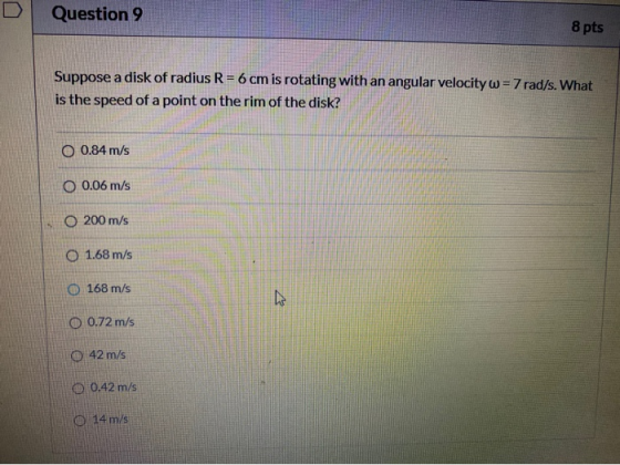 D Question 9 8 pts Suppose a disk of radius R = 6 cm is rotating with an angular velocity w = 7 rad/s. What is the speed of a