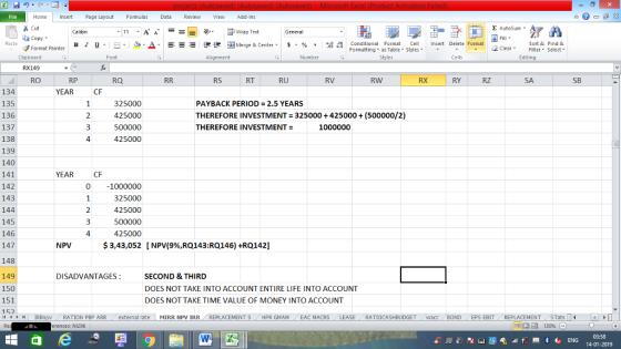 Home nert Page Layout Formulas Data Review View dd-Ins Cut copy ▼ Format Painter Σ AutoSum ー E ゴWrap Text B า 프 . Ej-., Δ. : rーー 逻锂函Merge & Center. $, % , 弼,8 Conditional Format CeInsert Delete Format Formatting▼ as Table* Styles Sort &Find & 2 ClearFe Select Edting Clipboard RX149 RO Alignment Number Cells RS RT RU RV RW RX RY RZ SB 134 135 136 137 138 139 140 141 142 143 144 145 146 147 148 149 150 151 152 YEAR CF 325000 425000 500000 425000 PAYBACK PERIOD 2.5 YEARS THEREFORE INVESTMENT 325000+425000(500000/2) THEREFORE INVESTMENT = 1000000 4 YEAR 0 1000000 325000 425000 500000 425000 $ 3,43,052 4 NPV [ NPV(996,RQl43:RQ146) +RQ142] DISADVANTAGES SECOND& THIRD DOES NOT TAKE INTO ACCOUNT ENTIRE LIFE INTO ACCOUNT DOES NOT TAKE TIME VALUE OF MONEY INTO ACCOUNT /4 제 トト1 | IRRnpv , RATION PBP ARR . external rate MIRR NpV IRR , REPLACEMENT S / HPR GMAM , EAC MACRS RATIOCASHBUDGET acc BOND EPS EBIT- REPLACEMENT STats- erences: NI296 福 130% 03:58 14-01-2019