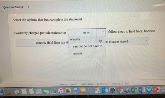 Question 9 of 17> Select the options that best complete the statement. follow electric field lines, because never Positively charged particle trajectories never can but do not have to always electric field lines are de ist charges travel. about us careers privacy poliky erms ofuse contactus hetp