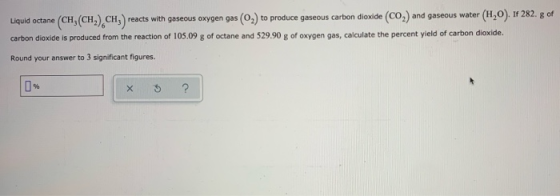 Liquid octane (CH(CH) CH3) re reacts with gaseous oxygen gas (02) to produce gaseous carbon dioxide (CO,) and gaseous water (