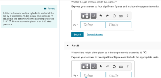 What is the gas pressure inside the cylinder? Express your answer to four significant figures and include the appropriate units. Review A 26-cm-diameter vertical cylinder is sealed at the top by a frictionless 15 kg piston. The piston is 77 cm above the bottom when the gas temperature is 314 °C. The air above the piston is at 1.00 atm pressure. Units Po= Value Submit Request Ans Part B What will the height of the piston be if the temperature is lowered to 15 C? Express your answer to two significant figures and include the appropriate units IA hi= | alue Units