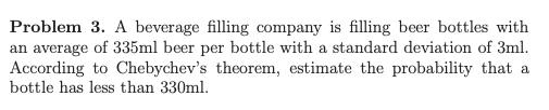 Problem 3. A beverage filling company is filling beer bottles with an average of 335ml beer per bottle with a standard deviation of 3ml. According to Chebychevs theorem, estimate the probability that a bottle has less than 330ml.