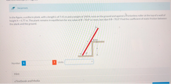 Incorrect. In the figure, a uniform plank, with a length Lof 7.41 m and a weight of 348 N. rests on the ground and against a